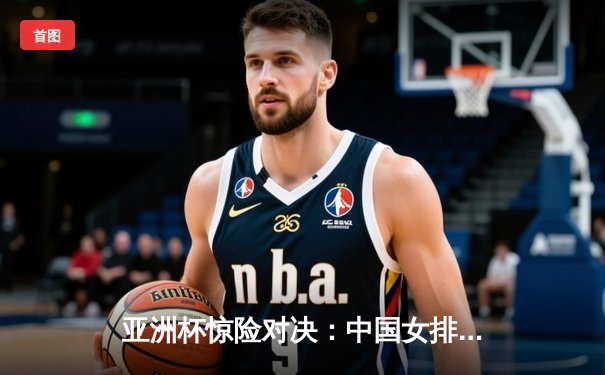 亚洲杯惊险对决：中国女排3-2逆转日本队，李盈莹独揽28分成关键先生