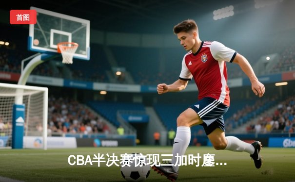 CBA半决赛惊现三加时鏖战 辽宁本钢逆转浙江广厦夺赛点