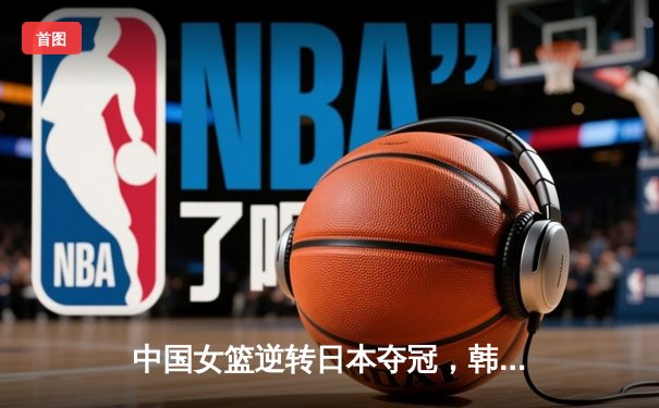 中国女篮逆转日本夺冠，韩旭23分制霸内线锁定亚洲杯