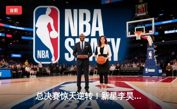 总决赛惊天逆转！新星李昊狂砍42分率队绝地翻盘，荣膺FMVP