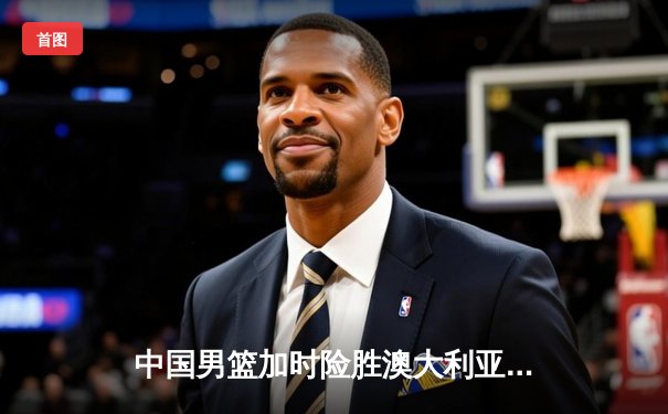 中国男篮加时险胜澳大利亚，周琦28+15主宰内线